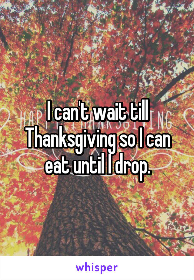 I can't wait till Thanksgiving so I can eat until I drop.