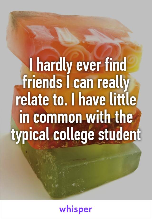  I hardly ever find friends I can really relate to. I have little in common with the typical college student 