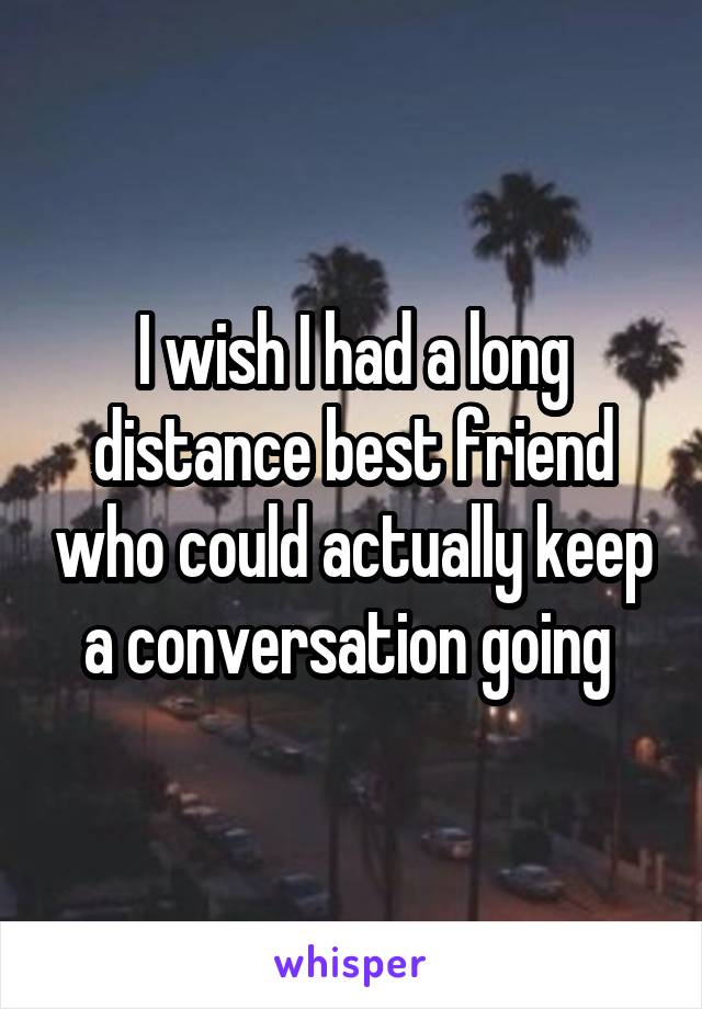 I wish I had a long distance best friend who could actually keep a conversation going 