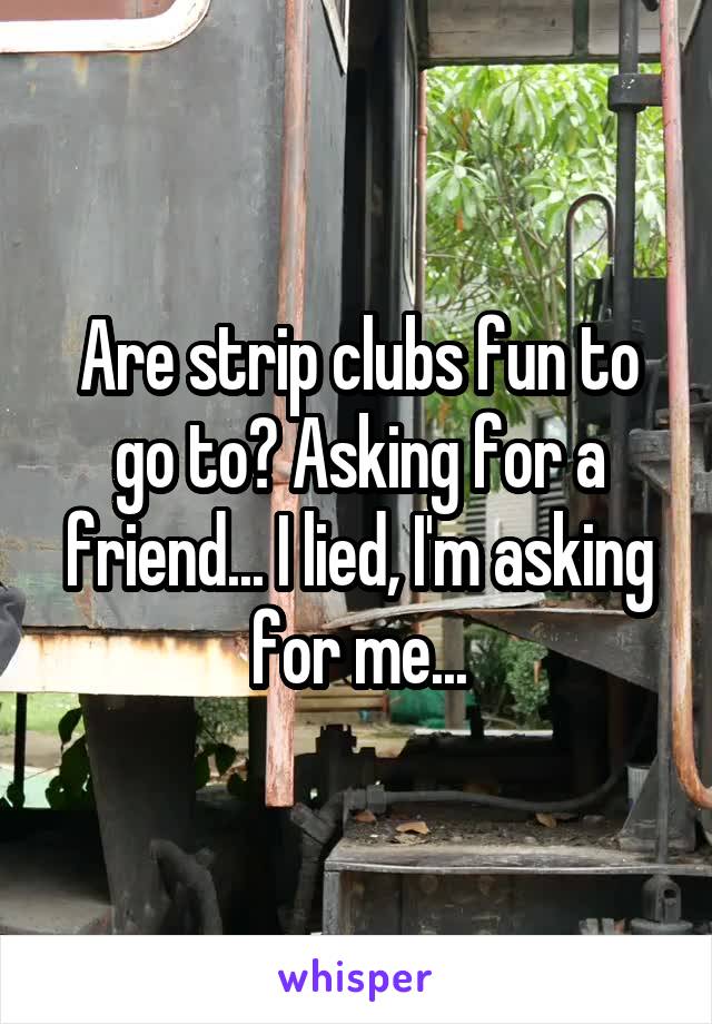 Are strip clubs fun to go to? Asking for a friend... I lied, I'm asking for me...