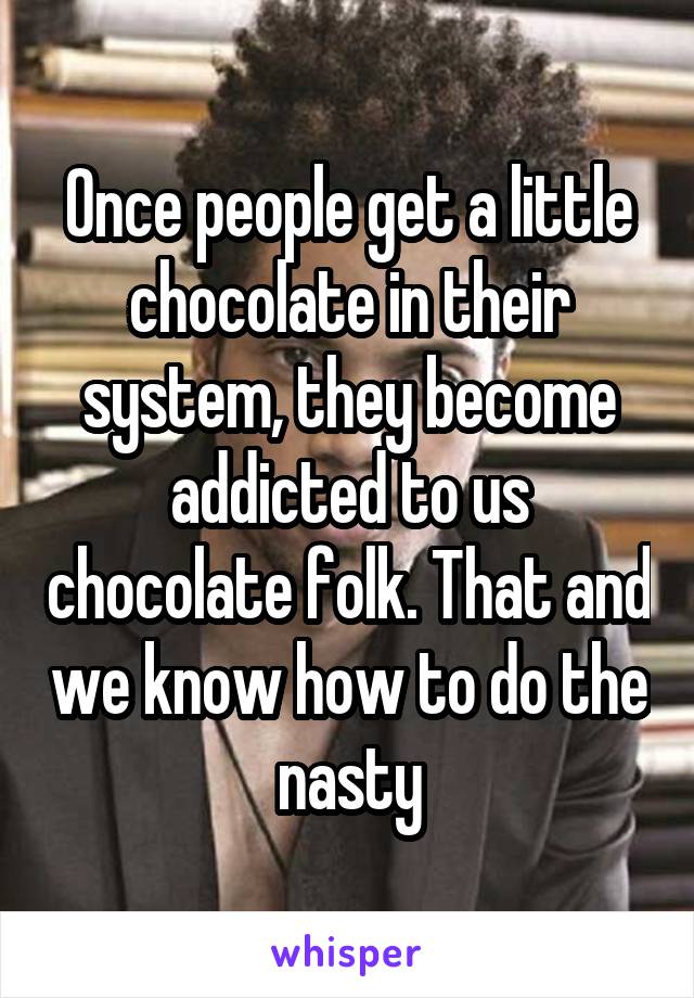 Once people get a little chocolate in their system, they become addicted to us chocolate folk. That and we know how to do the nasty