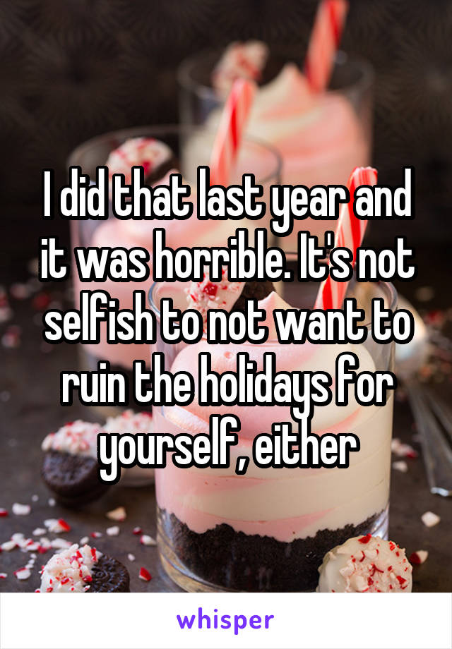 I did that last year and it was horrible. It's not selfish to not want to ruin the holidays for yourself, either