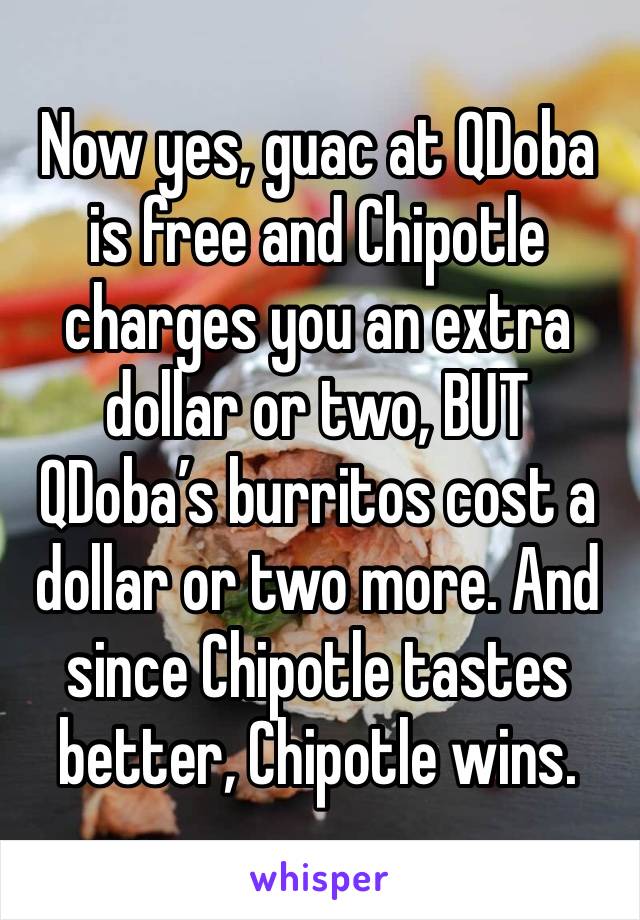 Now yes, guac at QDoba is free and Chipotle charges you an extra dollar or two, BUT QDoba’s burritos cost a dollar or two more. And since Chipotle tastes better, Chipotle wins.