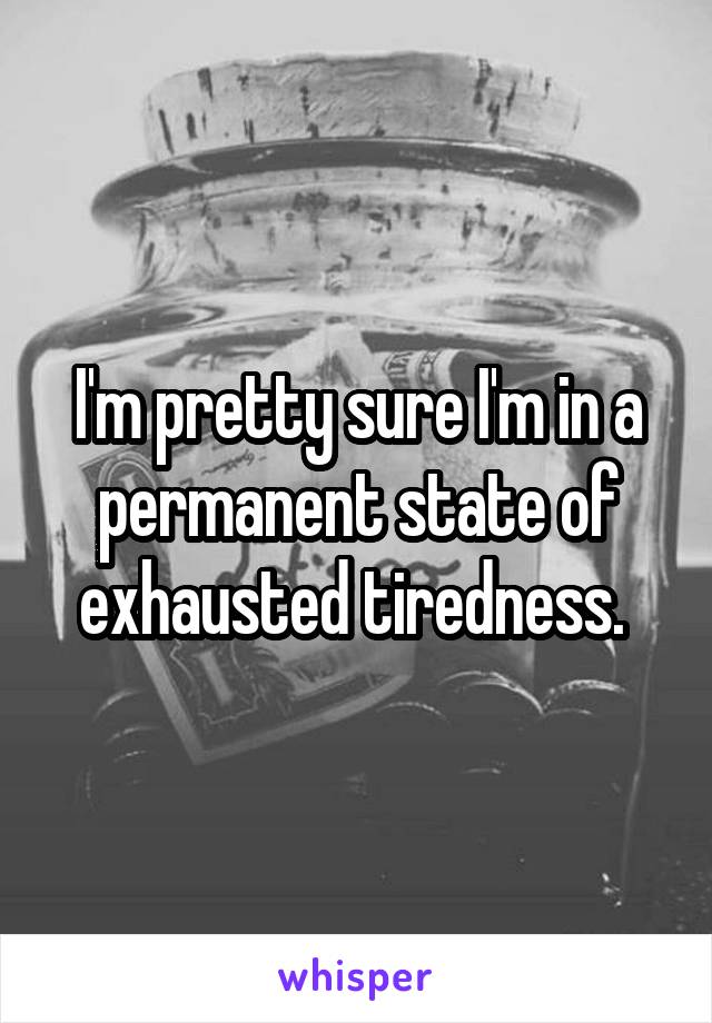 I'm pretty sure I'm in a permanent state of exhausted tiredness. 