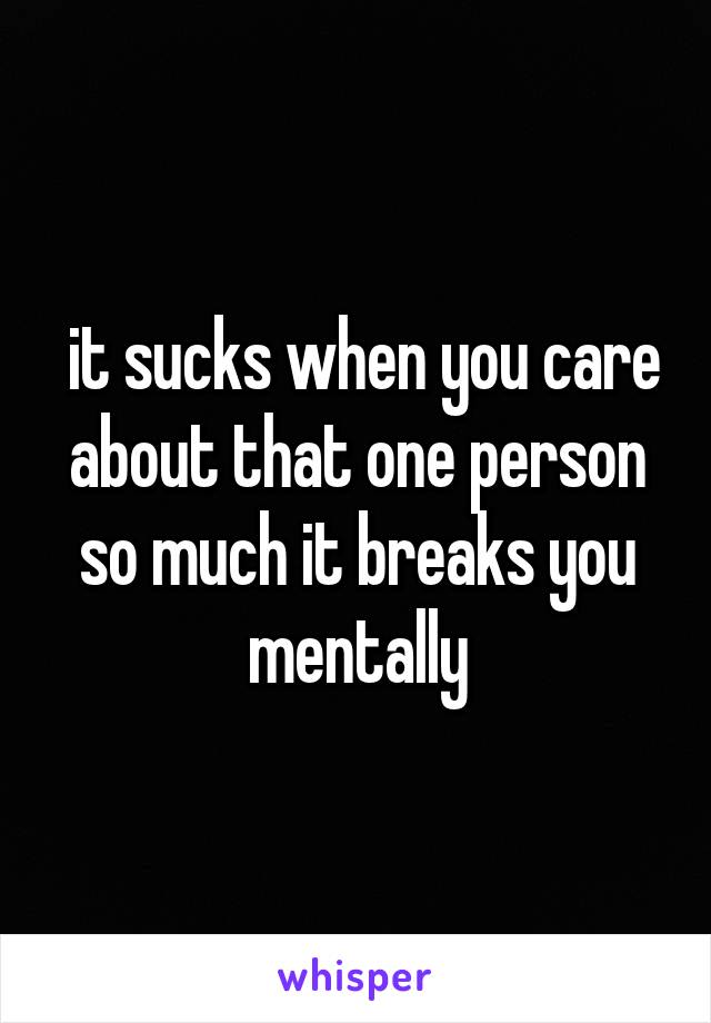  it sucks when you care about that one person so much it breaks you mentally