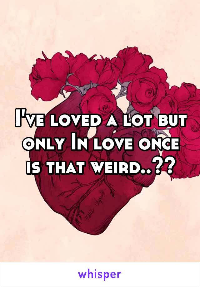 I've loved a lot but only In love once is that weird..??