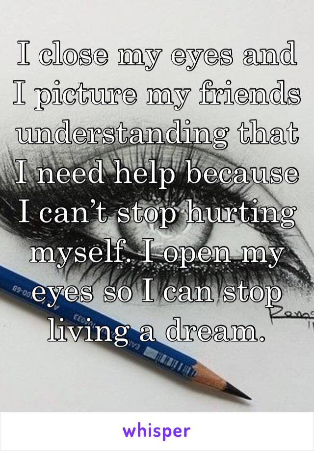 I close my eyes and I picture my friends understanding that I need help because I can’t stop hurting myself. I open my eyes so I can stop living a dream.