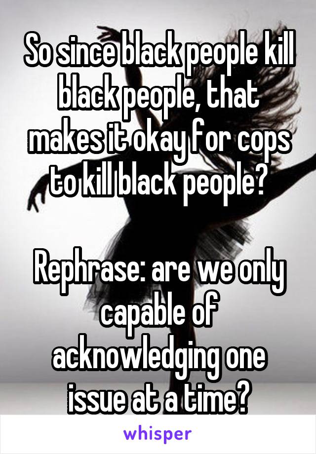 So since black people kill black people, that makes it okay for cops to kill black people?

Rephrase: are we only capable of acknowledging one issue at a time?