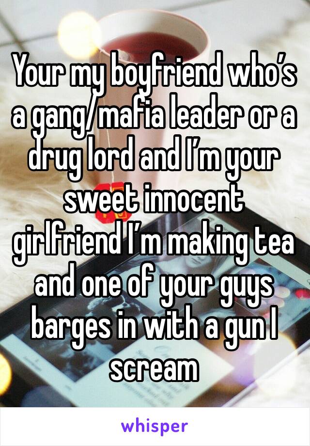 Your my boyfriend who’s a gang/mafia leader or a drug lord and I’m your sweet innocent girlfriend I’m making tea and one of your guys barges in with a gun I scream 