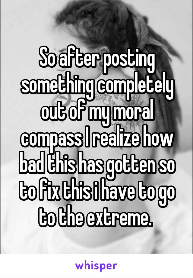 So after posting something completely out of my moral compass I realize how bad this has gotten so to fix this i have to go to the extreme. 