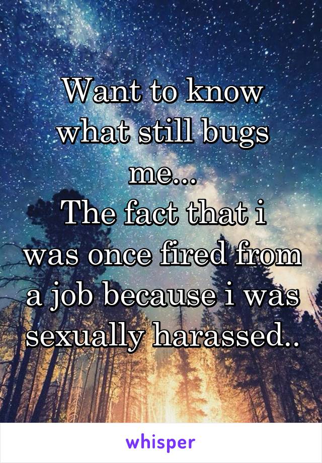 Want to know what still bugs me...
The fact that i was once fired from a job because i was sexually harassed.. 