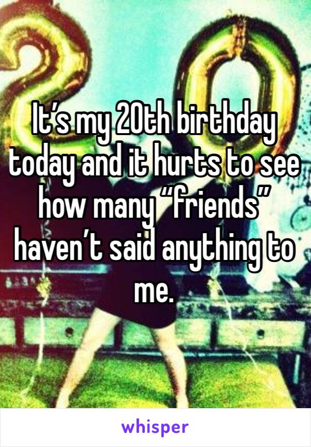 It’s my 20th birthday today and it hurts to see how many “friends” haven’t said anything to me. 