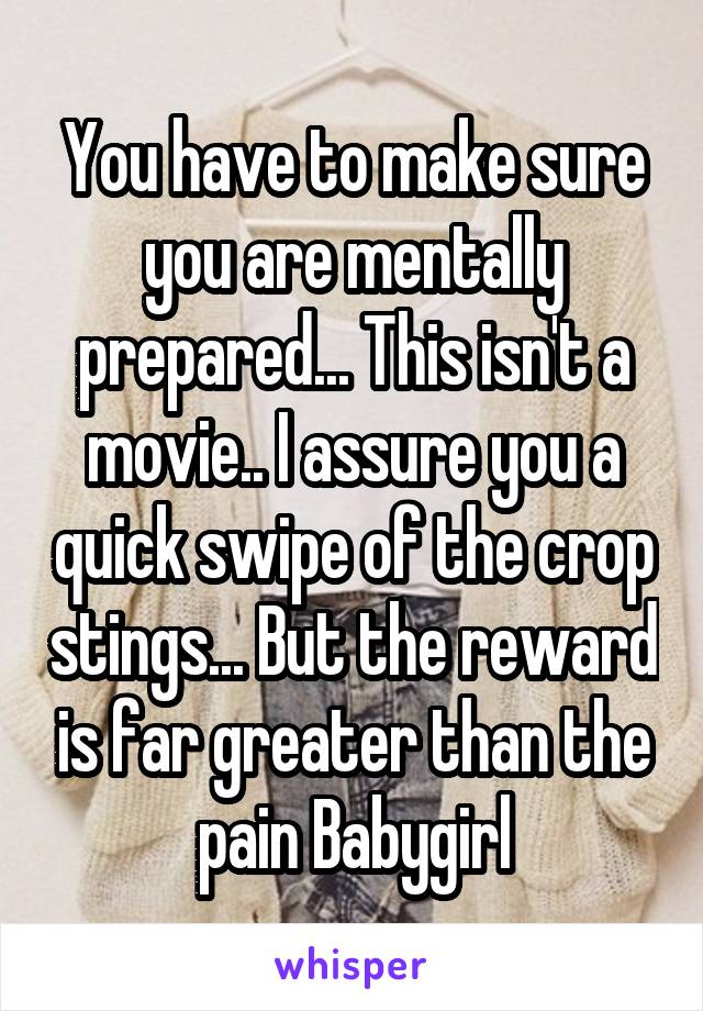 You have to make sure you are mentally prepared... This isn't a movie.. I assure you a quick swipe of the crop stings... But the reward is far greater than the pain Babygirl