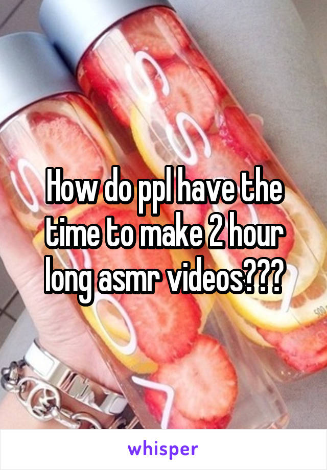 How do ppl have the time to make 2 hour long asmr videos???