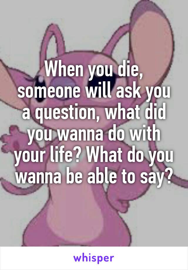 When you die, someone will ask you a question, what did you wanna do with your life? What do you wanna be able to say?
