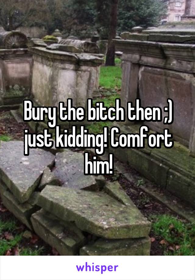 Bury the bitch then ;) just kidding! Comfort him!