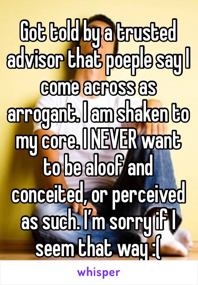 Got told by a trusted advisor that poeple say I come across as arrogant. I am shaken to my core. I NEVER want to be aloof and conceited, or perceived as such. I’m sorry if I seem that way :( 