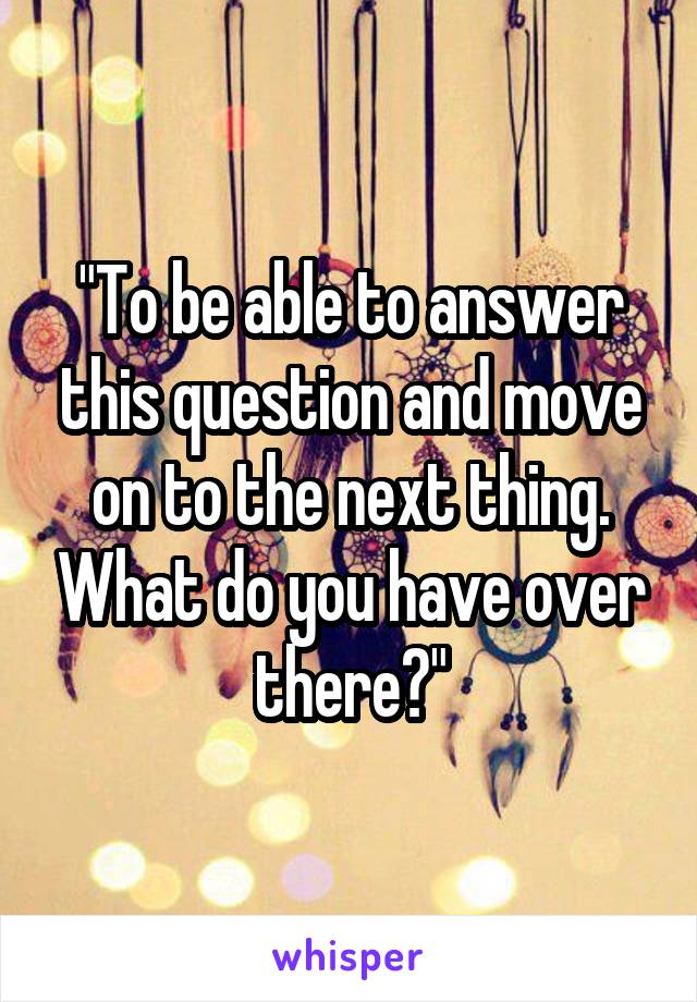 "To be able to answer this question and move on to the next thing. What do you have over there?"