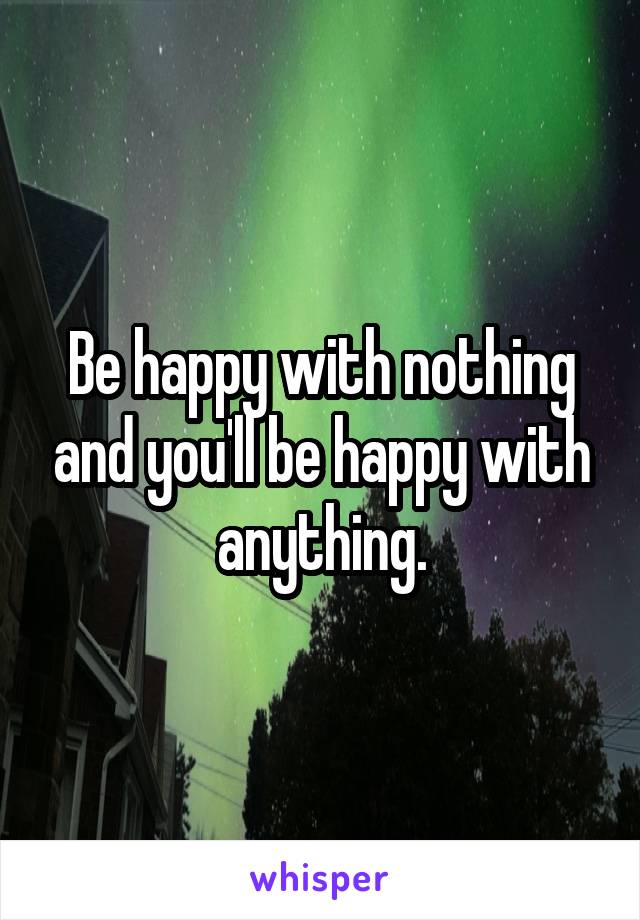 Be happy with nothing and you'll be happy with anything.