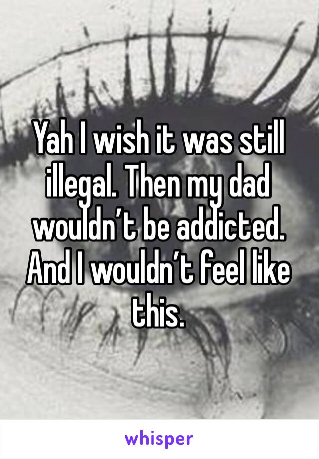 Yah I wish it was still illegal. Then my dad wouldn’t be addicted. And I wouldn’t feel like this. 