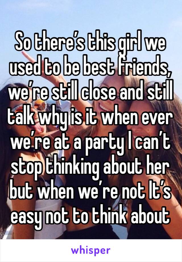 So there’s this girl we used to be best friends, we’re still close and still talk why is it when ever we’re at a party I can’t stop thinking about her but when we’re not It’s easy not to think about 