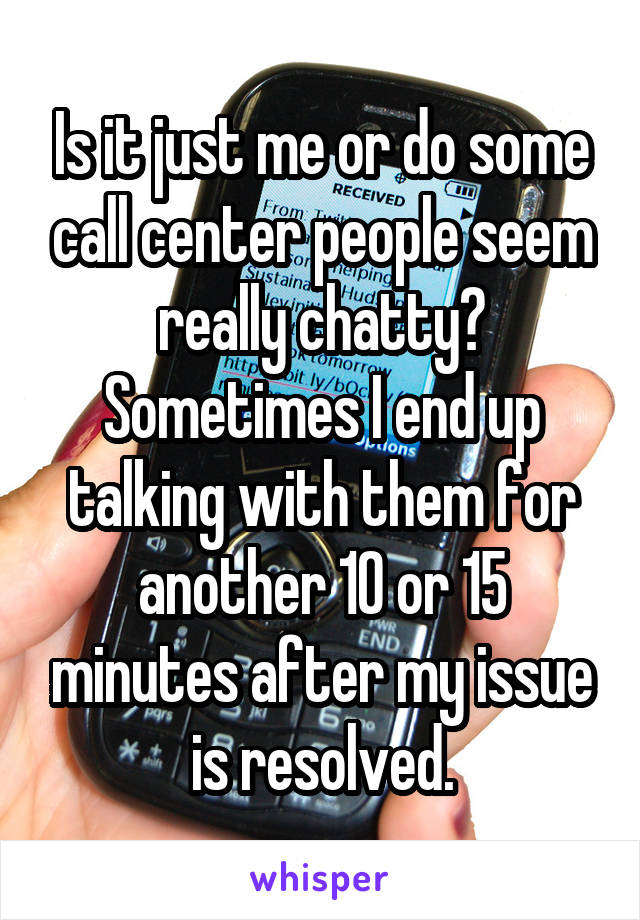 Is it just me or do some call center people seem really chatty? Sometimes I end up talking with them for another 10 or 15 minutes after my issue is resolved.