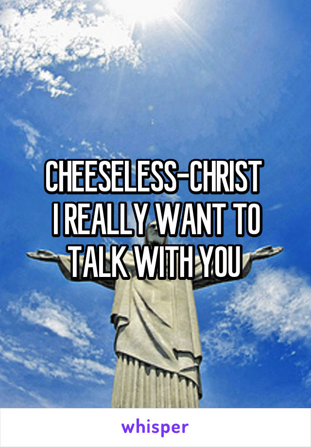 CHEESELESS-CHRIST 
I REALLY WANT TO TALK WITH YOU 