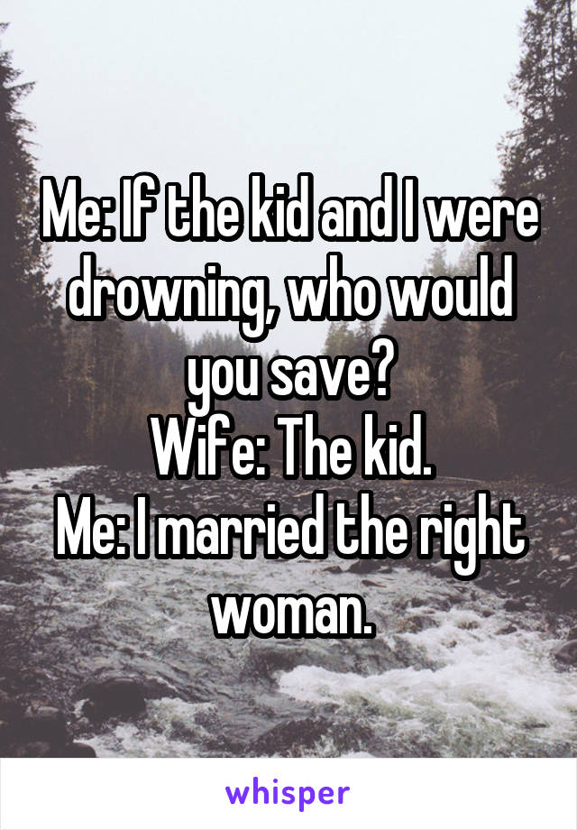 Me: If the kid and I were drowning, who would you save?
Wife: The kid.
Me: I married the right woman.