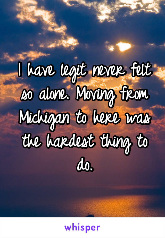 I have legit never felt so alone. Moving from Michigan to here was the hardest thing to do.