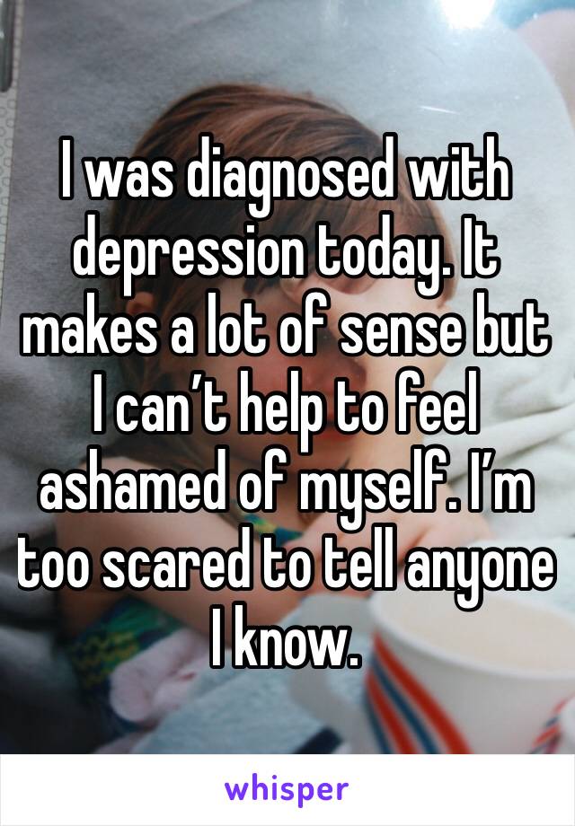 I was diagnosed with depression today. It makes a lot of sense but I can’t help to feel ashamed of myself. I’m too scared to tell anyone I know.