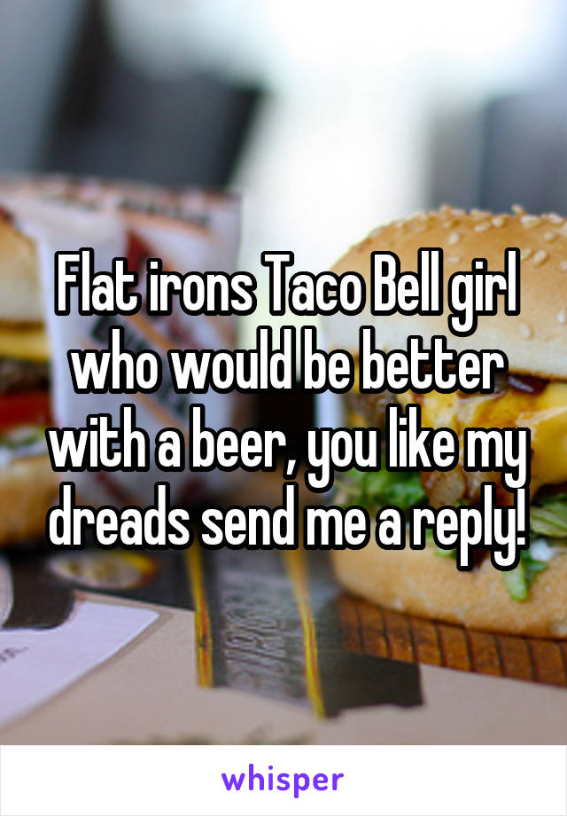 Flat irons Taco Bell girl who would be better with a beer, you like my dreads send me a reply!