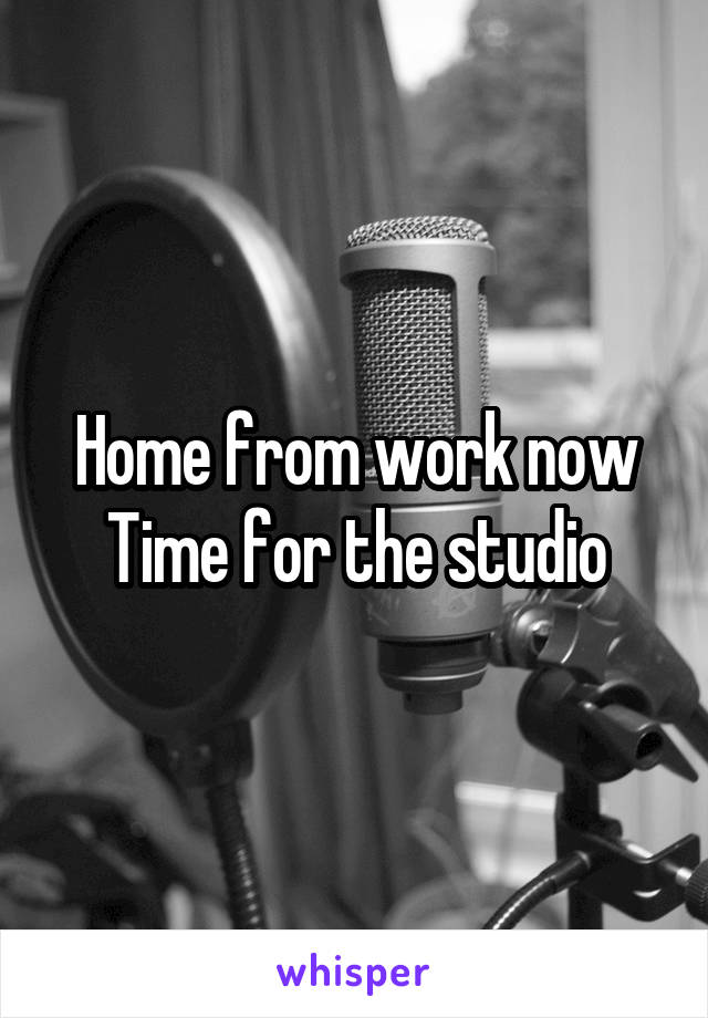 Home from work now Time for the studio