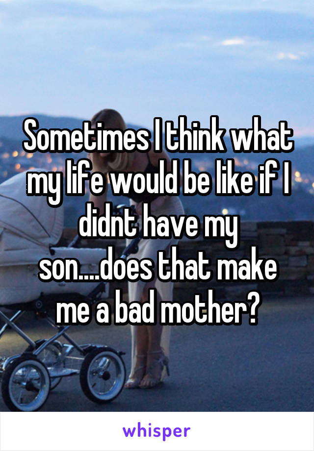 Sometimes I think what my life would be like if I didnt have my son....does that make me a bad mother?