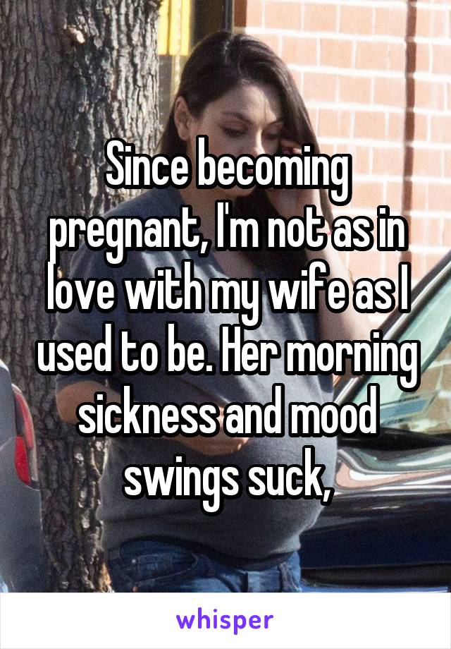 Since becoming pregnant, I'm not as in love with my wife as I used to be. Her morning sickness and mood swings suck,