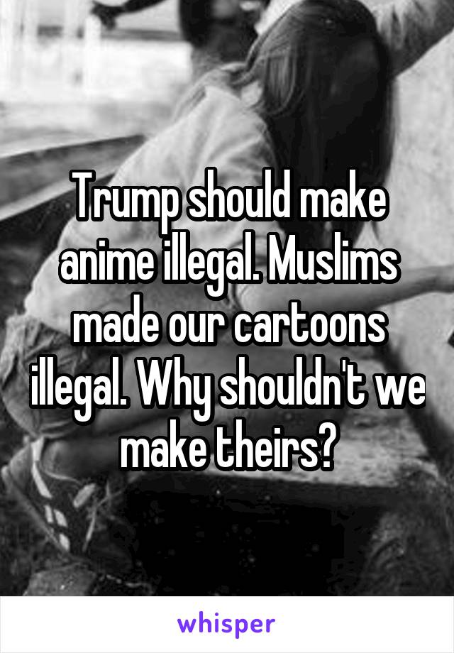 Trump should make anime illegal. Muslims made our cartoons illegal. Why shouldn't we make theirs?