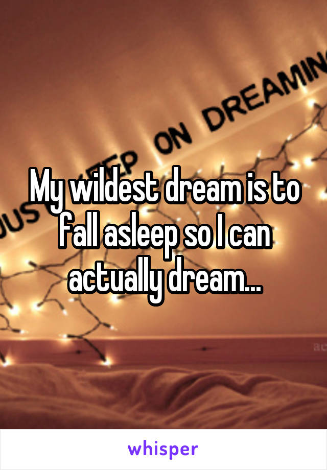 My wildest dream is to fall asleep so I can actually dream...