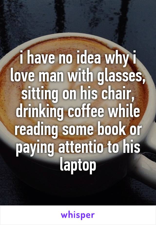 i have no idea why i love man with glasses, sitting on his chair, drinking coffee while reading some book or paying attentio to his laptop