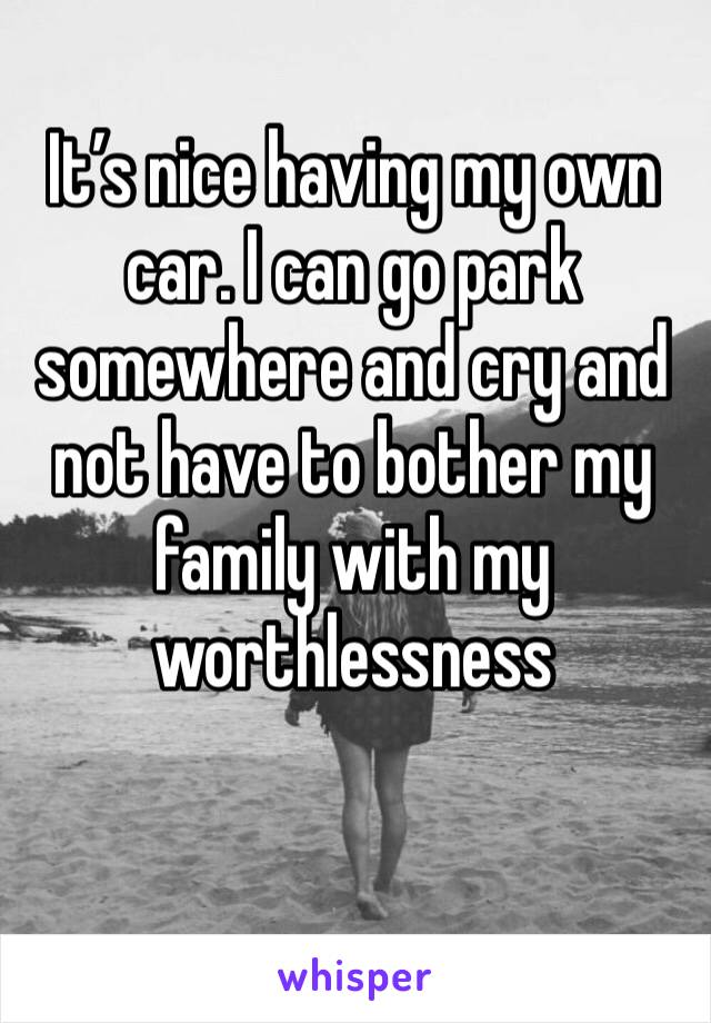 It’s nice having my own car. I can go park somewhere and cry and not have to bother my family with my worthlessness