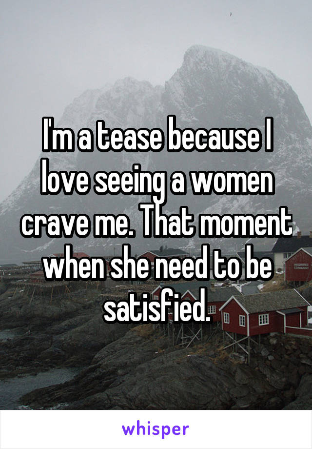 I'm a tease because I love seeing a women crave me. That moment when she need to be satisfied.