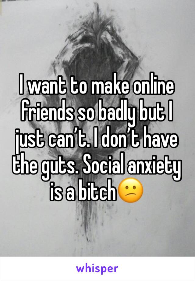 I want to make online friends so badly but I just can’t. I don’t have the guts. Social anxiety is a bitch😕