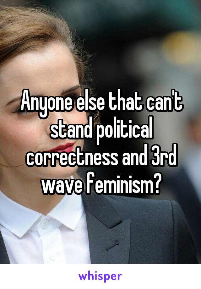 Anyone else that can't stand political correctness and 3rd wave feminism?