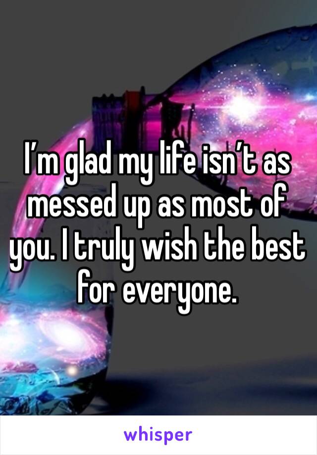 I’m glad my life isn’t as messed up as most of you. I truly wish the best for everyone. 