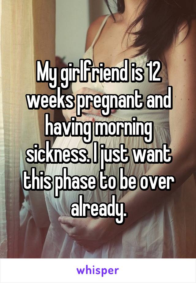 My girlfriend is 12 weeks pregnant and having morning sickness. I just want this phase to be over already.
