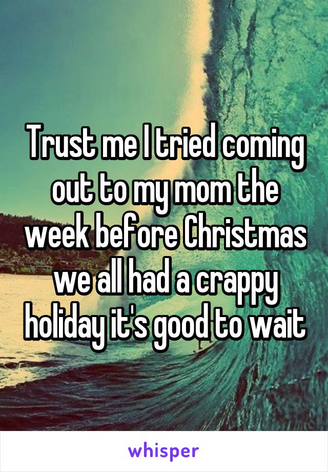 Trust me I tried coming out to my mom the week before Christmas we all had a crappy holiday it's good to wait