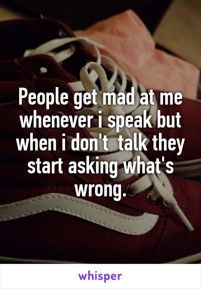 People get mad at me whenever i speak but when i don't  talk they start asking what's wrong.