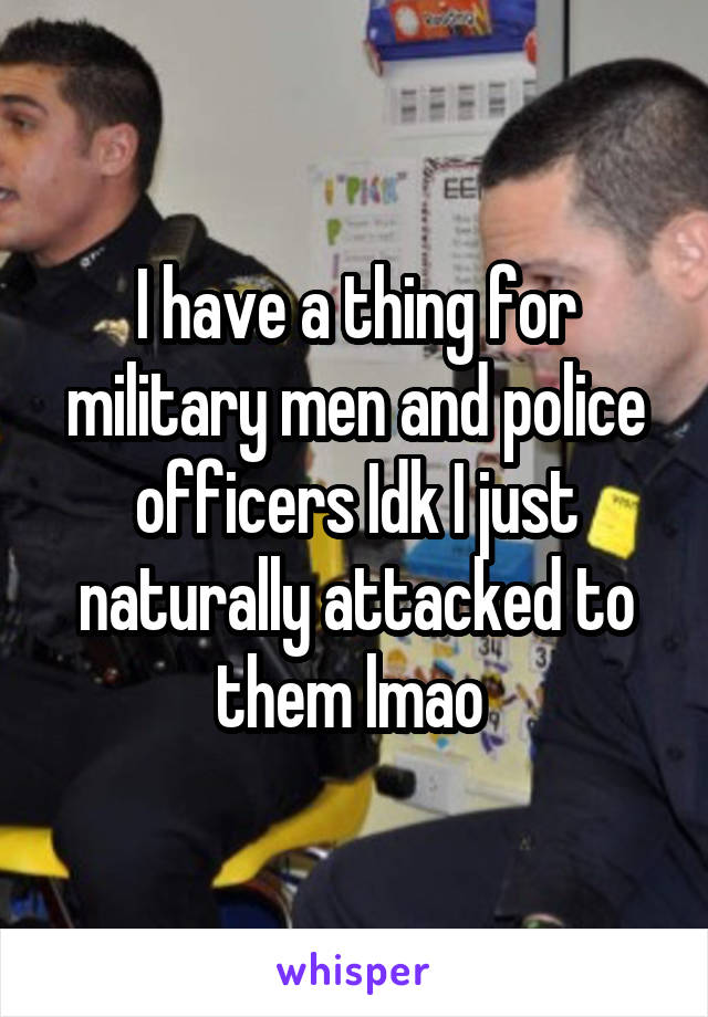 I have a thing for military men and police officers Idk I just naturally attacked to them lmao 