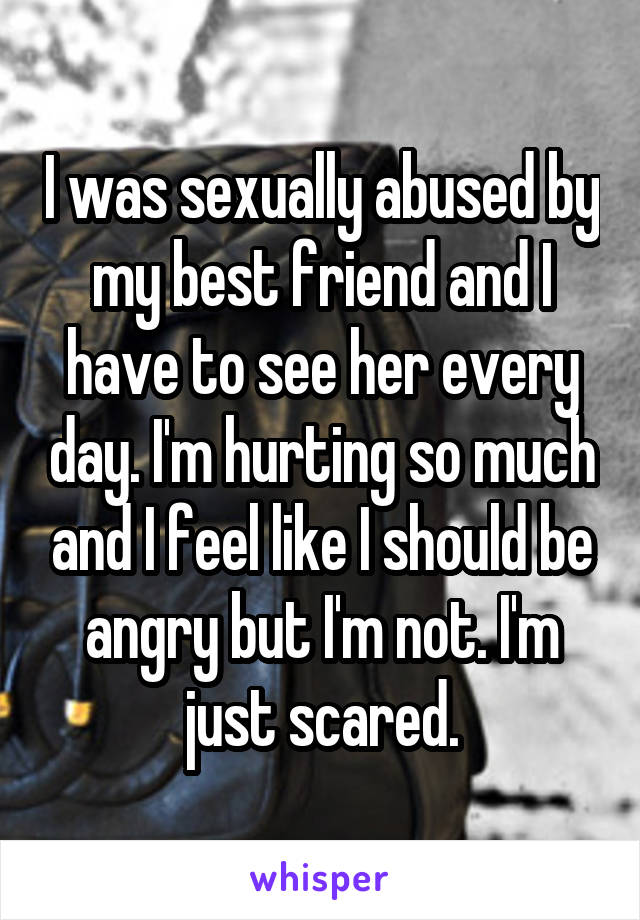 I was sexually abused by my best friend and I have to see her every day. I'm hurting so much and I feel like I should be angry but I'm not. I'm just scared.