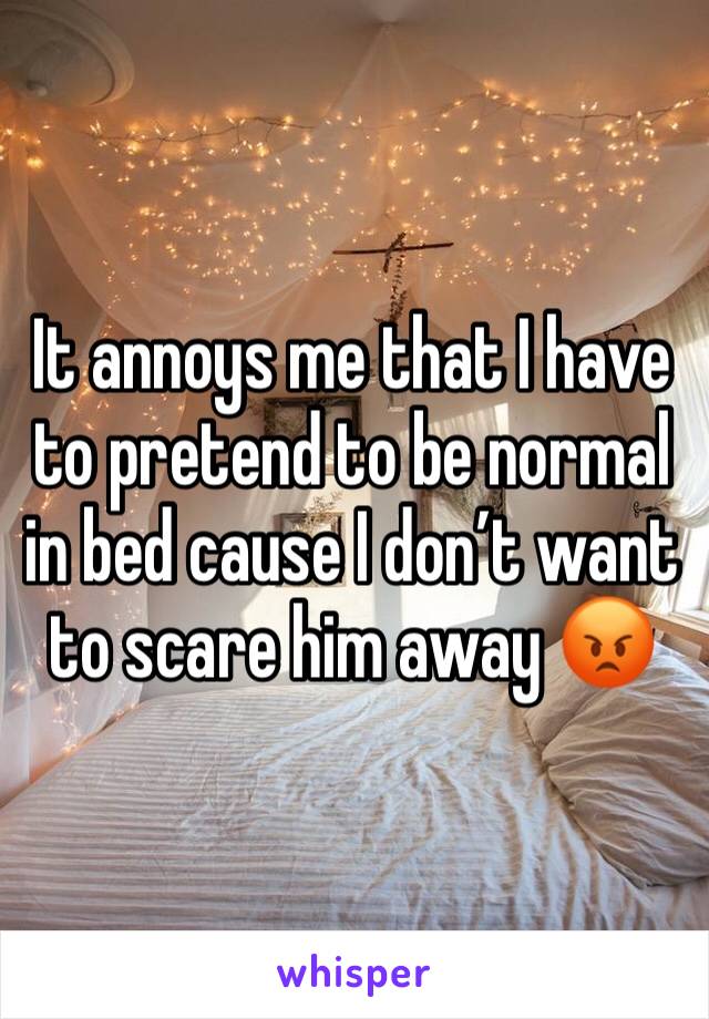 It annoys me that I have to pretend to be normal in bed cause I don’t want to scare him away 😡