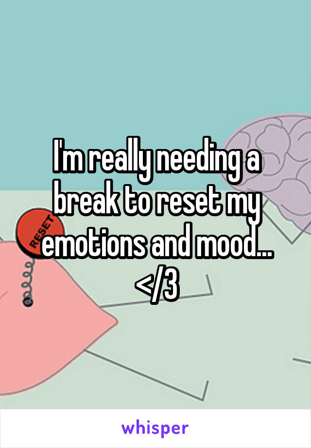 I'm really needing a break to reset my emotions and mood... </3