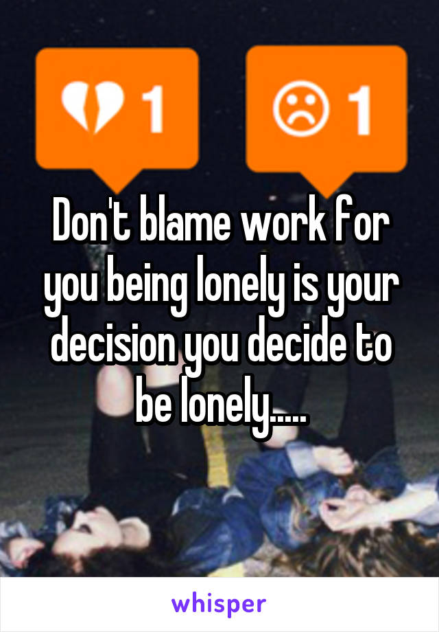 Don't blame work for you being lonely is your decision you decide to be lonely.....